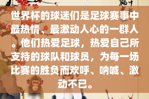 世界杯的球迷们是足球赛事中最热情、最激动人心的一群人。他们热爱足球，热爱自己所支持的球队和球员，为每一场比赛的胜负而欢呼、呐喊、激动不已。眉山市正发家政服务有限公司