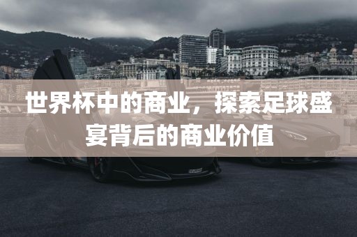 世界杯中的商业，探索足球盛宴背后的商业价值眉山市正发家政服务有限公司