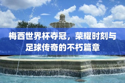 梅西世界杯夺冠，荣耀时刻与足球传奇的不朽篇章眉山市正发家政服务有限公司