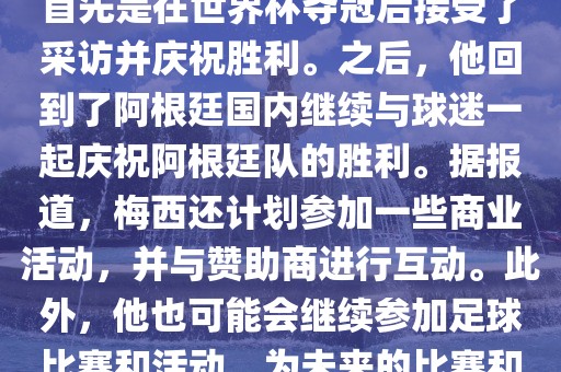 关于梅西在世界杯后的动态，他首先是在世界杯夺冠后眉山市正发家政服务有限公司接受了采访并庆祝胜利。之后，他回到了阿根廷国内继续与球迷一起庆祝阿根廷队的胜利。据报道，梅西还计划参加一些商业活动，并与赞助商进行互动。此外，他也可能会继续参加足球比赛和活动，为未来的比赛和职业生涯做好准备。