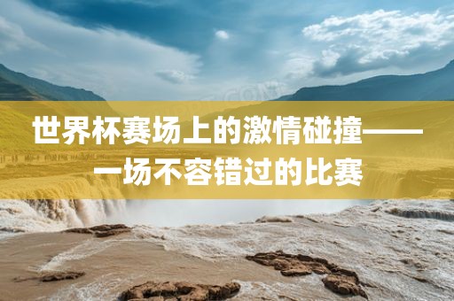世界杯赛场上的激情碰撞——一场不容错过的比赛眉山市正发家政服务有限公司