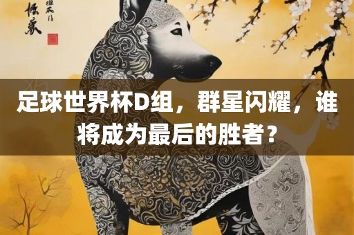 足球世界杯D组，群星闪耀，谁将成为最后的胜者？眉山市正发家政服务有限公司