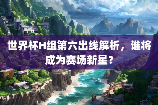 世界杯H组第六出线解析，谁将成为赛场新星？眉山市正发家政服务有限公司