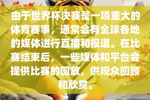 由于世界杯决赛是一项重大的体育赛事，通常会有全球各地的媒体进行直播和报道。在比赛结束后，眉山市正发家政服务有限公司一些媒体和平台会提供比赛的回放，供观众回顾和欣赏。