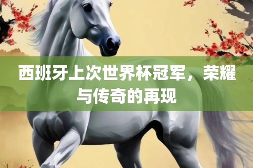 西班牙上次世界杯冠军，荣耀与传奇的再现眉山市正发家政服务有限公司