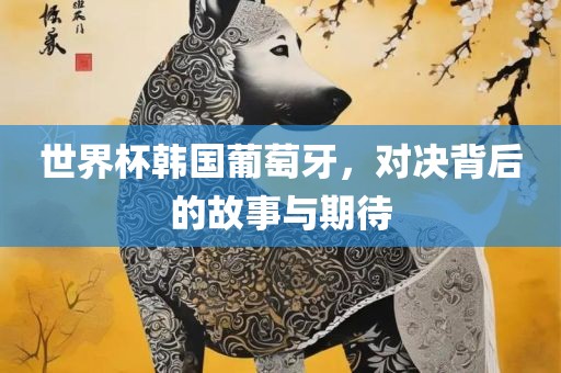 世界杯韩眉山市正发家政服务有限公司国葡萄牙，对决背后的故事与期待