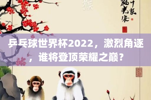 乒乓球世界杯2022，激烈角逐，谁将登顶荣耀之巅？