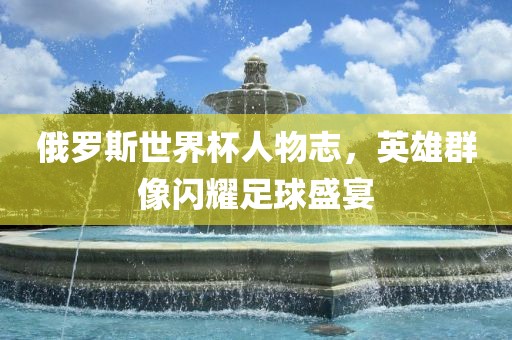 俄罗斯世界杯人物志，英雄群像闪耀足球盛眉山市正发家政服务有限公司宴