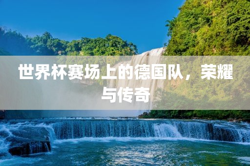 世界杯赛场上的德国队，荣耀与传奇眉山市正发家政服务有限公司