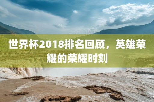 世界杯2018排名回顾，英雄荣耀的荣耀时刻眉山市正发家政服务有限公司