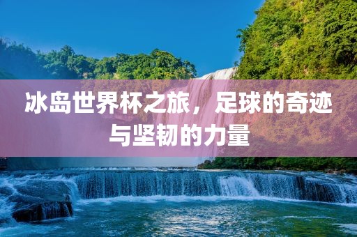 冰岛世界杯之旅，足球的奇迹与坚韧的力量