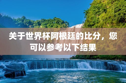 关于世界杯阿根廷的比分，您可以参眉山市正发家政服务有限公司考以下结果