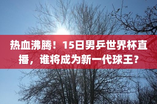 热血沸腾！15日男乒世界杯直播，谁将成为新一代球王？