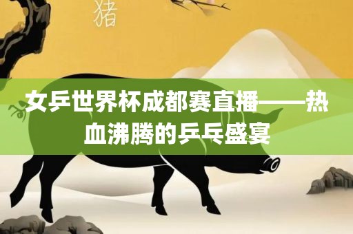 女乒世界杯成都赛直播——热血沸腾的乒乓盛宴眉山市正发家政服务有限公司