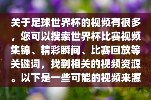 关于足球世界杯的视频有很多，您可以搜索世界杯比赛视频集锦、精彩瞬间、比赛回放等关键词，找到相关的视频资源。以下是一些可能的视频来源