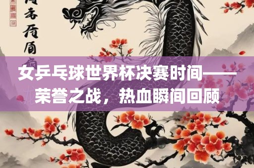 女乒乓球世界杯决赛时间——荣誉之战，热血瞬间回顾眉山市正发家政服务有限公司