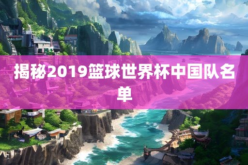 揭秘2019篮球世界杯中国队名单