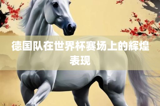 德国队在世界杯赛场上的辉煌表现眉山市正发家政服务有限公司