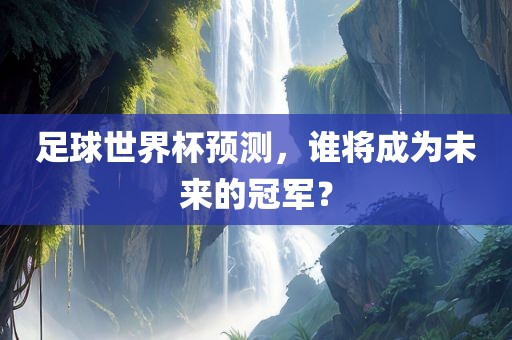 足球世界杯预测，谁将成为未来的冠眉山市正发家政服务有限公司军？