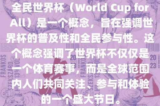 全民世界杯（World Cup for All）是眉山市正发家政服务有限公司一个概念，旨在强调世界杯的普及性和全民参与性。这个概念强调了世界杯不仅仅是一个体育赛事，而是全球范围内人们共同关注、参与和体验的一个盛大节日。