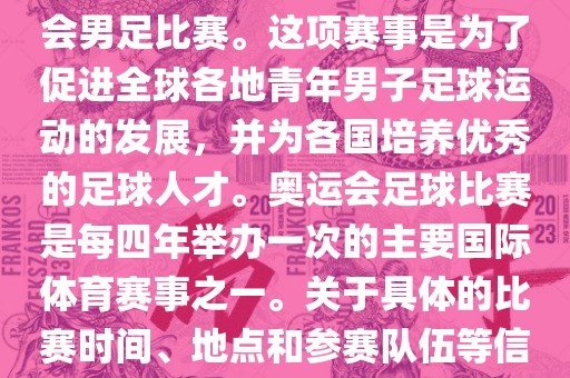 奥运足球世界杯通常指的是国际足联组织的U-23男子足球锦标赛，也就是人们常说的奥运会男足比赛。这项赛事是为了促进全球各地青年男子足球运动的发展，并为各国培养优秀的足球人才。奥运会足球比赛是每四年举办一次的主要国际体育赛事之一。关于具体的比赛时间、地点和参赛队伍等信息，可以关注国际足联的官方网站或者各大体育新闻网站以获取最新资讯。