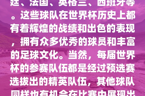 世界杯的强队包括巴西、阿根廷、法国、英格兰、西班牙等。这些球队在世界杯历史上都有着辉煌的战绩和出色的表现，拥有众多优秀的球员和丰富的足球文化。当然，每届世界杯的参赛队伍都是经过预选赛选拔出的精英队伍，其他球队同样也有机会在比赛中展现出强大的实力和竞争力。