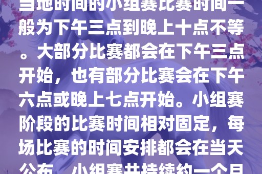 小组赛阶段（第1轮至第9轮），当地时间的小组赛比赛时间一般为下午三点到晚上十点不等。大部分比赛都会在下午三点开始，也有部分比赛会在下午六点或晚上七点开始。小组赛阶段的比赛时间相对固定，每场比赛的时间安排都会在当天公布。小组赛共持续约一个月时间。