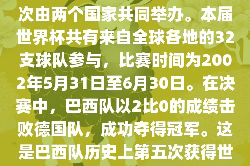 2002年世界杯足球赛是第17届世界杯足球赛事，比赛在韩国和日本共同举办，这是世界杯首次在亚洲地区举办，也是首次由两个国家共同举办。本届世界杯共有来自全球各地的32支球队参与，比赛时间为2002年5月31日至6月30日。在决赛中，巴西队以2比0的成绩击败德国队，成功夺得冠军。这是巴西队历史上第五次获得世界杯冠军。此外，本届世界杯还创造了许多其他纪录和亮点，例如中国男子足球队首次参加世界杯决赛圈比赛等。