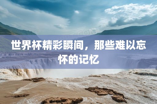 世界杯精彩瞬间，那些难以忘怀的记忆