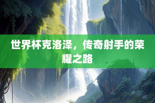 世界杯克洛泽，传奇射手的荣耀之路眉山市正发家政服务有限公司