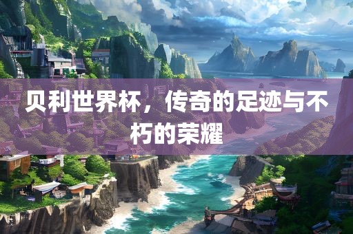 贝利世界杯，传奇的足迹与不朽的荣耀