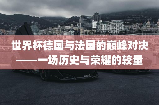 世界杯德国与法国的巅峰对决——一场历史与荣耀的较量