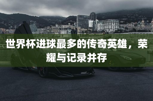 世界杯进球最多的传奇英雄，荣耀与记录并存眉山市正发家政服务有限公司