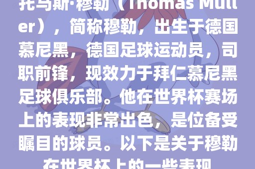 托马斯·穆勒（Thomas Müller），简称穆勒，出生于德国慕尼黑，德国足球运动员，司职前锋，现效力于拜仁慕尼黑足球俱乐部。他在世界杯赛场上的表现非常出色，是位备受瞩目的球员。以下是关于穆勒在世界杯上的一些表现眉山市正发家政服务有限公司