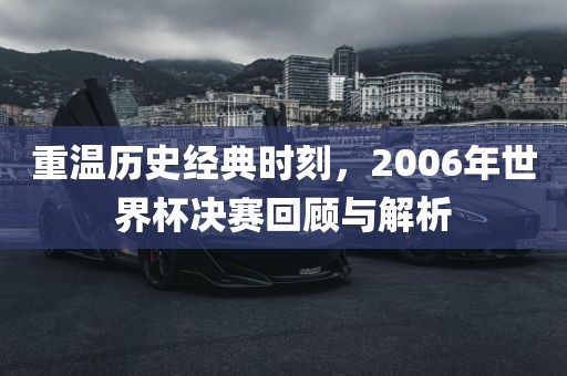 重温历史经典时刻，2006年世界杯决赛回顾与解析