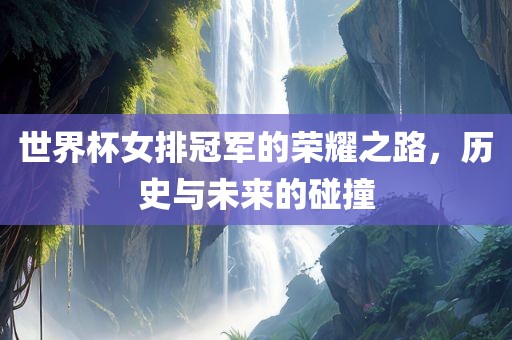 世界杯女排冠军的荣耀之路，历史与未来的碰撞