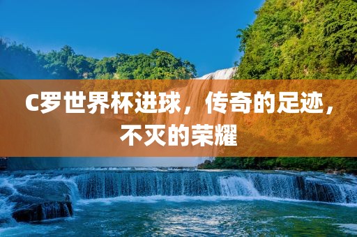 C罗世界杯进球，传奇的足迹，不灭的荣耀