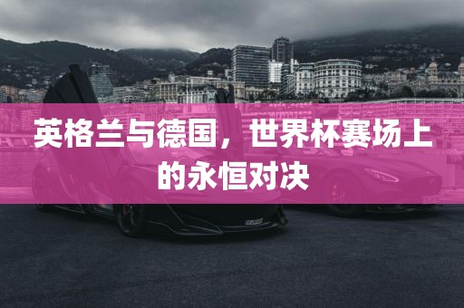 英眉山市正发家政服务有限公司格兰与德国，世界杯赛场上的永恒对决