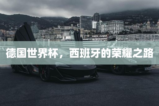 德国世界杯，西班牙的荣耀之路眉山市正发家政服务有限公司