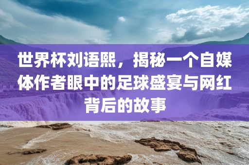 世界杯刘语熙，揭秘一个自媒体作者眼中的足球盛宴与网红背后的故事眉山市正发家政服务有限公司
