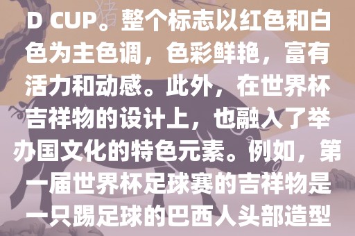 世界杯标志主要由三个部分组成，上方的圆形图案代表了足球运动的主要元素，即足球；中间的图案代表了国际足联的英文缩写FIFA；下方的图案则代表了世界杯的英文名称WORLD CUP。整个标志以红色和白色为主色调，色彩鲜艳，富有活力和动感。此外，在世界杯吉祥物的设计上，也融入了举办国文化的特色元素。例如，第一届世界杯足球赛的吉祥物是一只踢足球的巴西人头部造型的吉祥物，而后续世界杯的吉祥物也各具特色，融入了举办国的文化元素和特色。总之，世界杯标志的设计旨在展示足球运动的精神和举办国的文化特色。