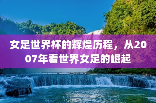 女足世界杯的辉煌历程，从2007年看世界女足的崛起