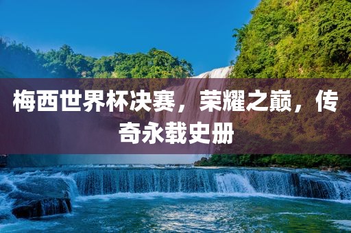 梅西世界杯决赛，荣耀之巅，传奇永载史册