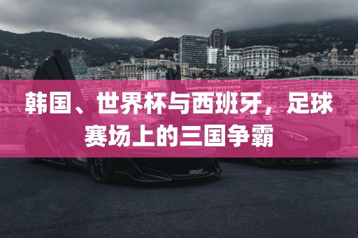 韩国、世界杯与西班牙，足球赛场上的三国争霸眉山市正发家政服务有限公司