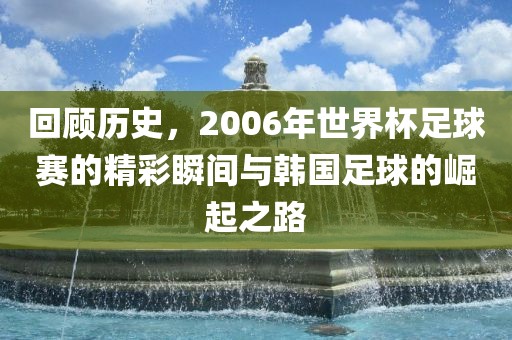回顾历史，2006年世界杯足球赛的精彩瞬间与韩国足球的崛起之路