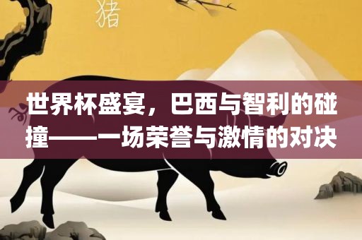 世界杯盛宴，巴西与眉山市正发家政服务有限公司智利的碰撞——一场荣誉与激情的对决