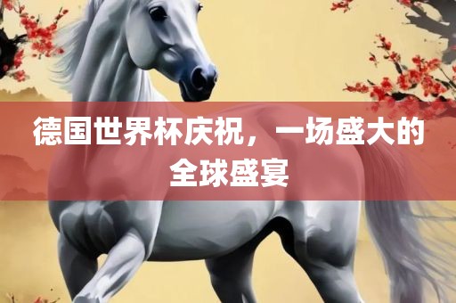 德国世界杯庆祝，一场盛大的全球盛宴眉山市正发家政服务有限公司