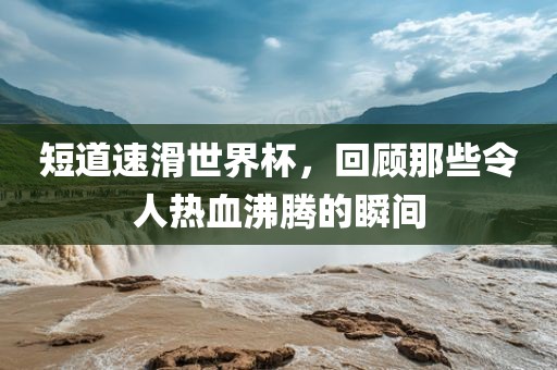 短道速滑世界杯眉山市正发家政服务有限公司，回顾那些令人热血沸腾的瞬间