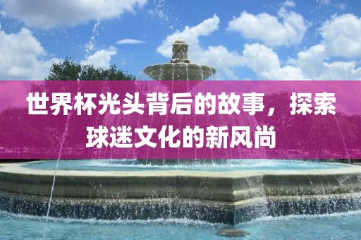 世界杯光头背后的故事，探索球迷文化的新风尚眉山市正发家政服务有限公司