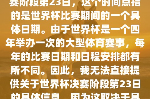 关于世界杯足球赛的世界杯决赛阶段第23日，这个时间点指的是世界杯比赛期间的一个具体日期。由于世界杯是一个四年举办一次的大型体育赛事，每年的比赛日期和日程安排都有所不同。因此，我无法直接提供关于世界杯决赛阶段第23日的具体信息，因为这取决于具体的年份和赛事日程安排。